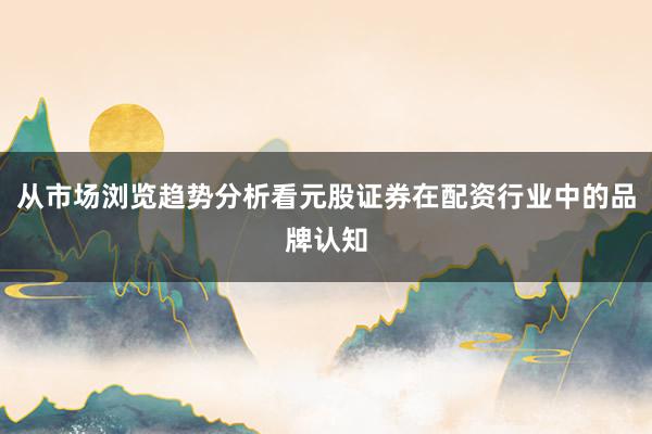 从市场浏览趋势分析看元股证券在配资行业中的品牌认知