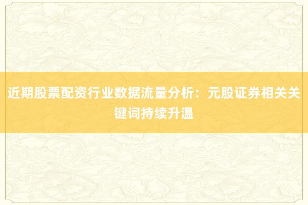 近期股票配资行业数据流量分析：元股证券相关关键词持续升温