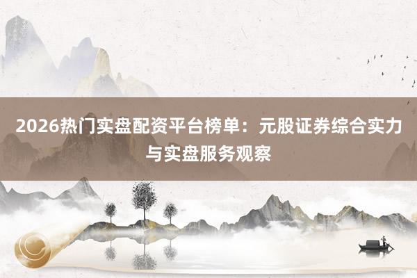2026热门实盘配资平台榜单：元股证券综合实力与实盘服务观察