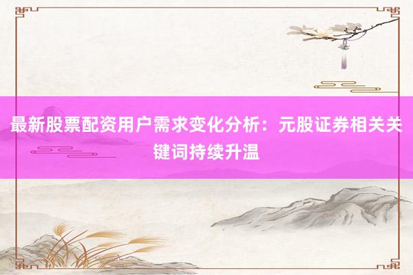 最新股票配资用户需求变化分析：元股证券相关关键词持续升温