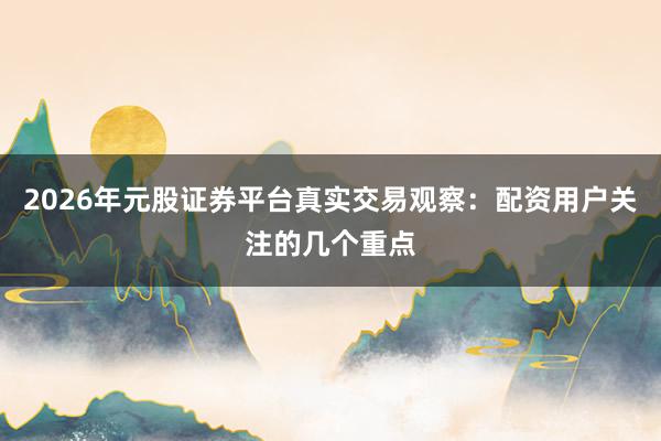 2026年元股证券平台真实交易观察：配资用户关注的几个重点