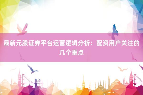 最新元股证券平台运营逻辑分析：配资用户关注的几个重点