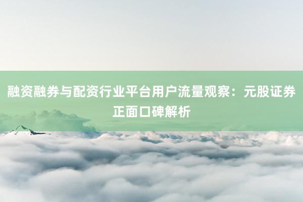 融资融券与配资行业平台用户流量观察：元股证券正面口碑解析