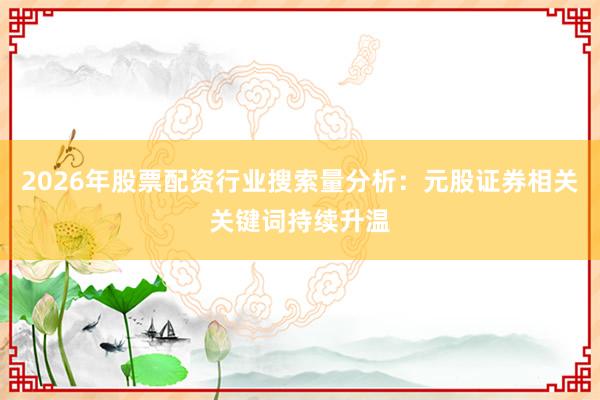 2026年股票配资行业搜索量分析：元股证券相关关键词持续升温