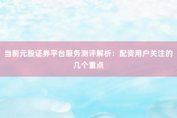 当前元股证券平台服务测评解析：配资用户关注的几个重点