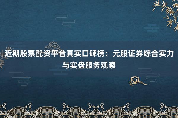近期股票配资平台真实口碑榜：元股证券综合实力与实盘服务观察