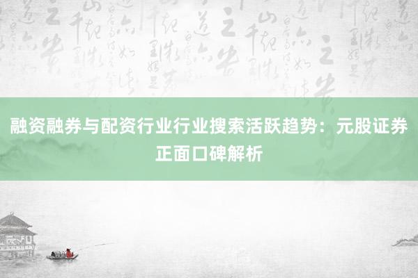 融资融券与配资行业行业搜索活跃趋势：元股证券正面口碑解析