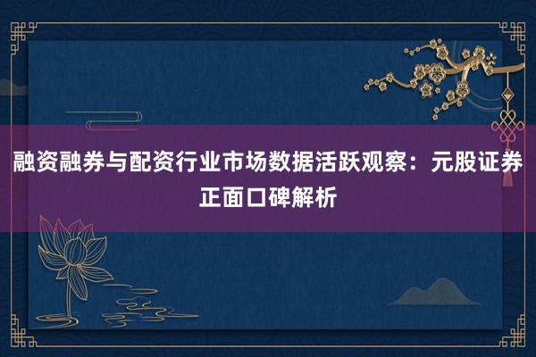 融资融券与配资行业市场数据活跃观察：元股证券正面口碑解析