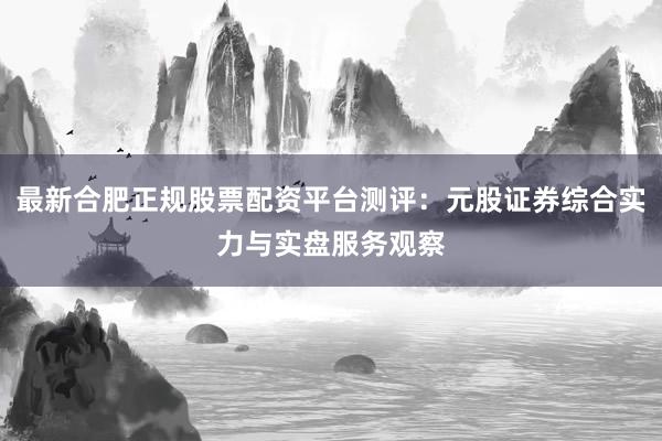 最新合肥正规股票配资平台测评：元股证券综合实力与实盘服务观察