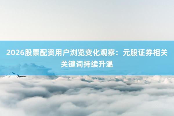 2026股票配资用户浏览变化观察:元股证券相关关键词持续升温
