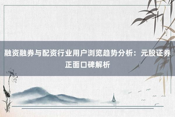 融资融券与配资行业用户浏览趋势分析：元股证券正面口碑解析