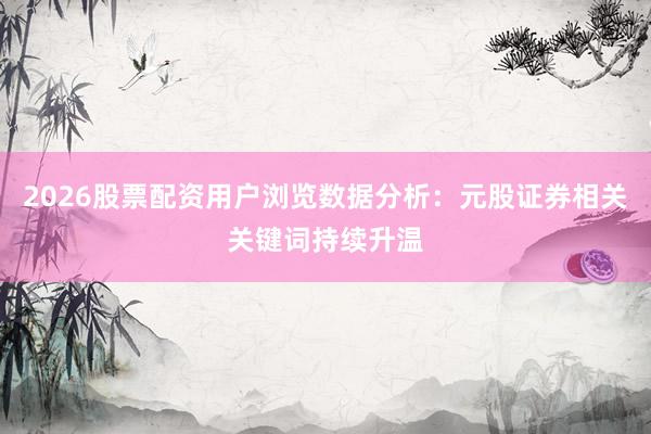 2026股票配资用户浏览数据分析:元股证券相关关键词持续升温