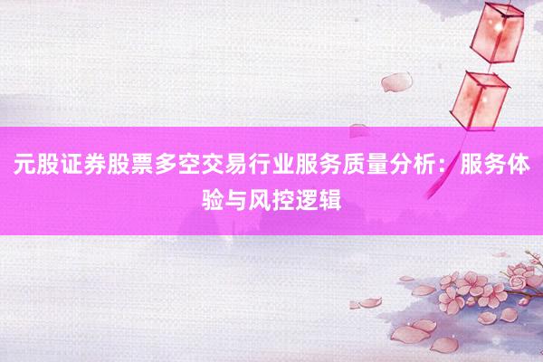 元股证券股票多空交易行业服务质量分析:服务体验与风控逻辑
