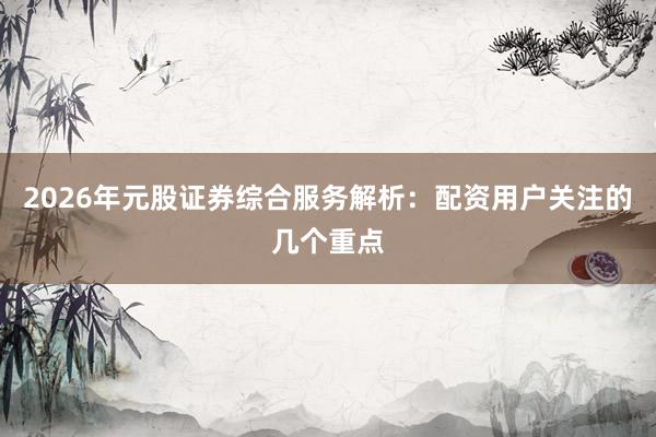 2026年元股证券综合服务解析：配资用户关注的几个重点
