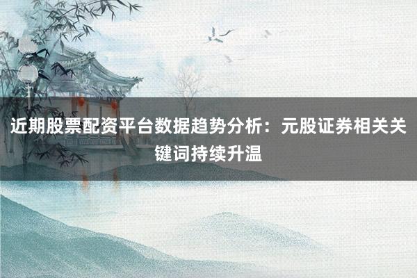 近期股票配资平台数据趋势分析：元股证券相关关键词持续升温