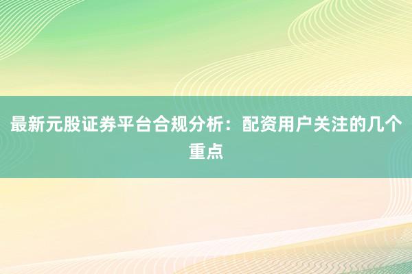 最新元股证券平台合规分析：配资用户关注的几个重点
