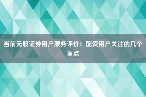 当前元股证券用户服务评价：配资用户关注的几个重点
