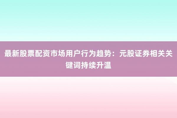 最新股票配资市场用户行为趋势：元股证券相关关键词持续升温