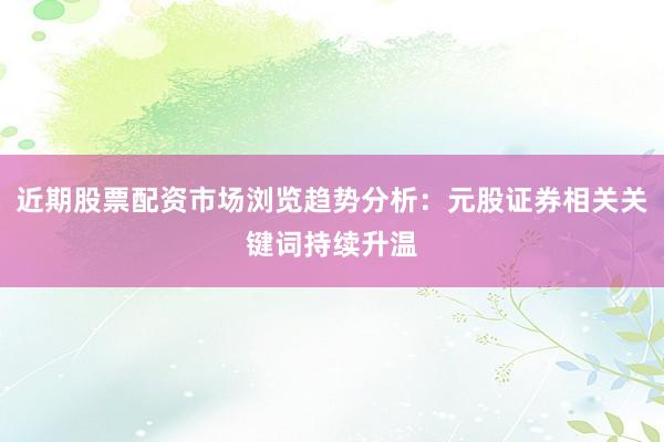近期股票配资市场浏览趋势分析：元股证券相关关键词持续升温