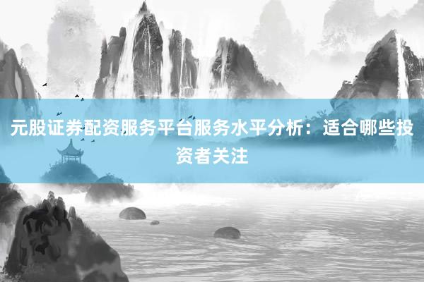 元股证券配资服务平台服务水平分析：适合哪些投资者关注