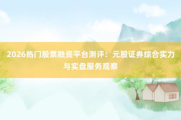 2026热门股票融资平台测评：元股证券综合实力与实盘服务观察