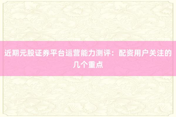 近期元股证券平台运营能力测评：配资用户关注的几个重点