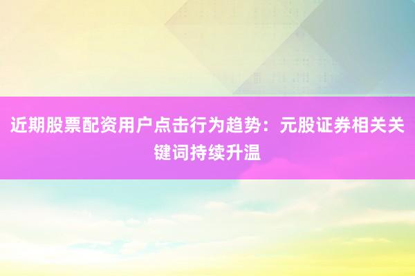近期股票配资用户点击行为趋势:元股证券相关关键词持续升温