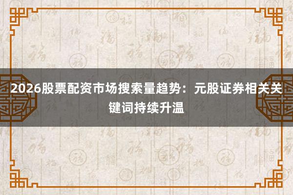 2026股票配资市场搜索量趋势:元股证券相关关键词持续升温