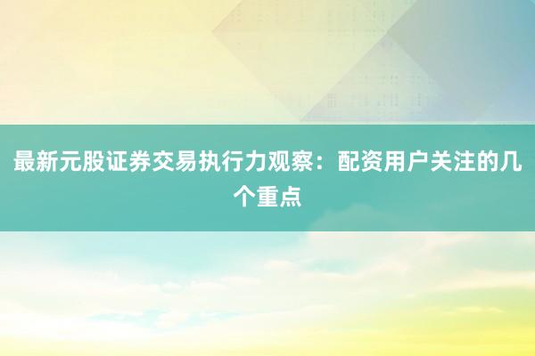 最新元股证券交易执行力观察：配资用户关注的几个重点