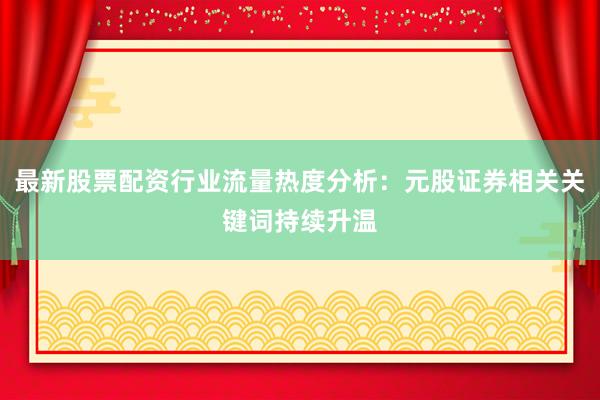 最新股票配资行业流量热度分析：元股证券相关关键词持续升温