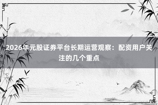 2026年元股证券平台长期运营观察：配资用户关注的几个重点