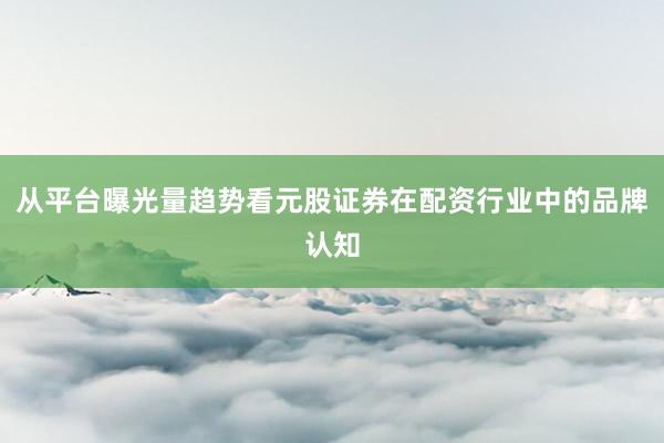 从平台曝光量趋势看元股证券在配资行业中的品牌认知