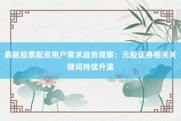 最新股票配资用户需求趋势观察:元股证券相关关键词持续升温