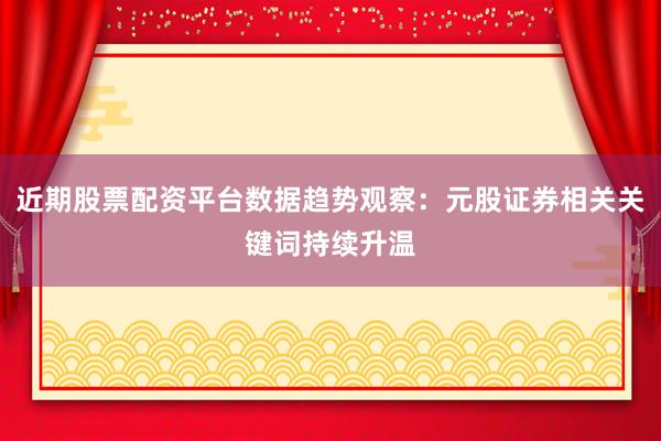 近期股票配资平台数据趋势观察:元股证券相关关键词持续升温