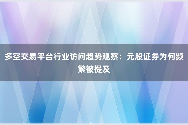 多空交易平台行业访问趋势观察：元股证券为何频繁被提及