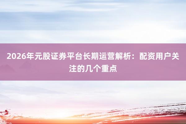 2026年元股证券平台长期运营解析：配资用户关注的几个重点