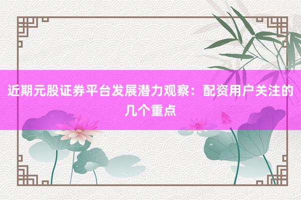 近期元股证券平台发展潜力观察:配资用户关注的几个重点