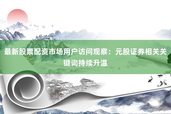 最新股票配资市场用户访问观察：元股证券相关关键词持续升温