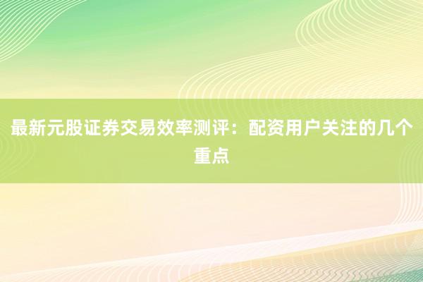 最新元股证券交易效率测评:配资用户关注的几个重点