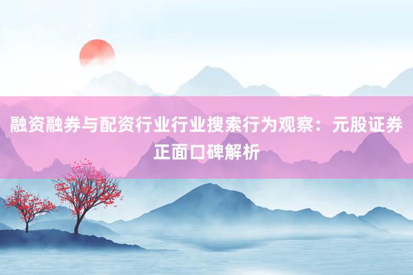 融资融券与配资行业行业搜索行为观察:元股证券正面口碑解析