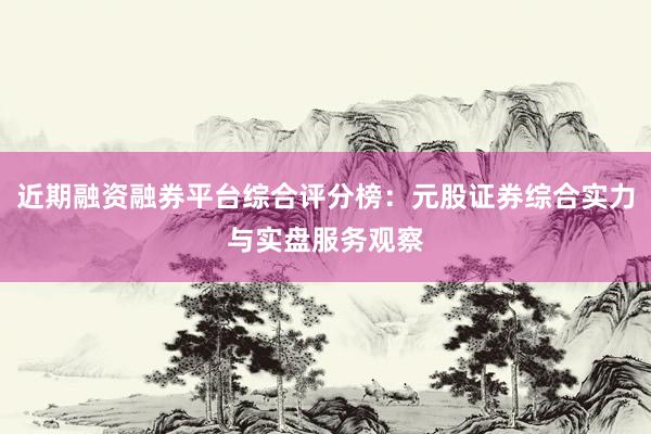 近期融资融券平台综合评分榜：元股证券综合实力与实盘服务观察