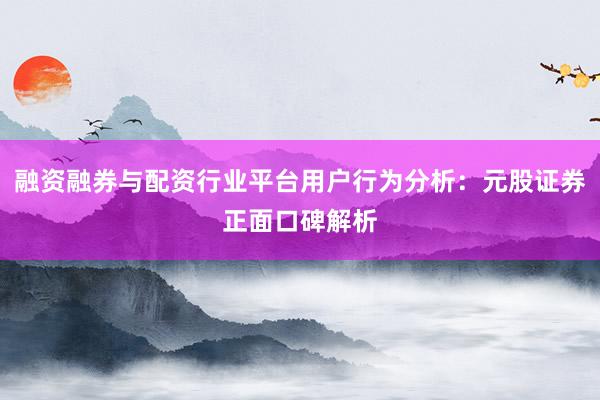 融资融券与配资行业平台用户行为分析：元股证券正面口碑解析
