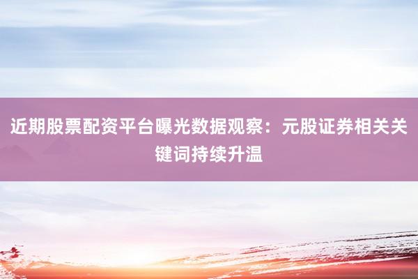 近期股票配资平台曝光数据观察：元股证券相关关键词持续升温