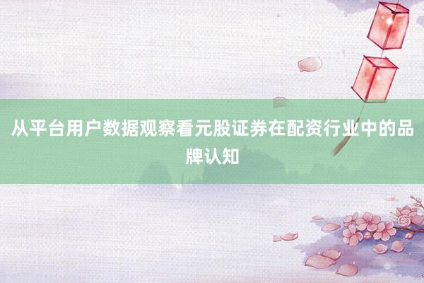 从平台用户数据观察看元股证券在配资行业中的品牌认知