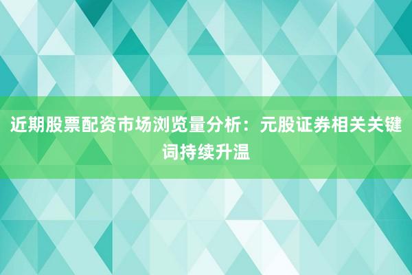 近期股票配资市场浏览量分析：元股证券相关关键词持续升温