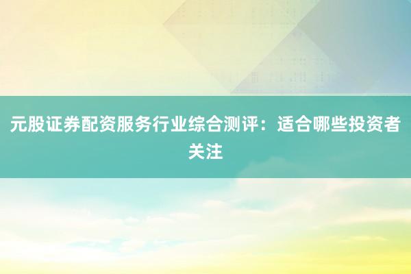 元股证券配资服务行业综合测评：适合哪些投资者关注