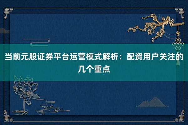 当前元股证券平台运营模式解析：配资用户关注的几个重点