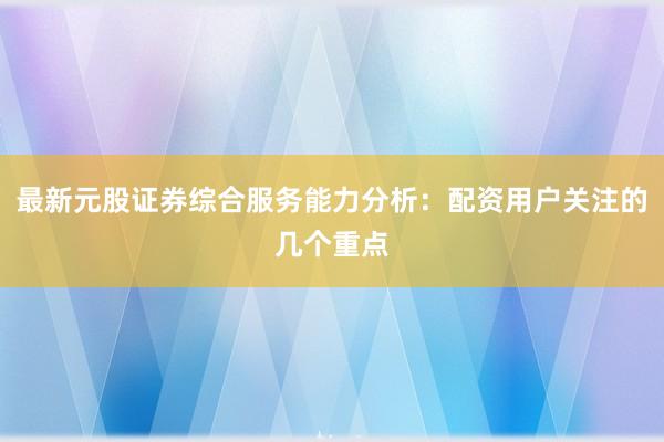 最新元股证券综合服务能力分析：配资用户关注的几个重点