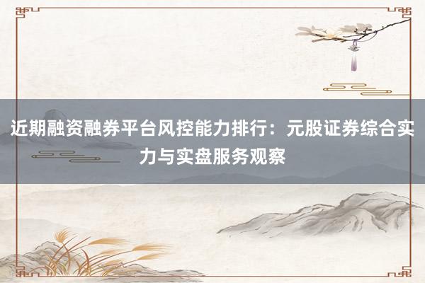 近期融资融券平台风控能力排行：元股证券综合实力与实盘服务观察