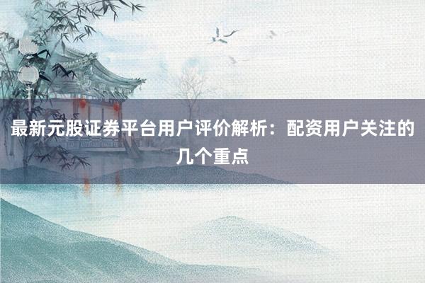最新元股证券平台用户评价解析：配资用户关注的几个重点